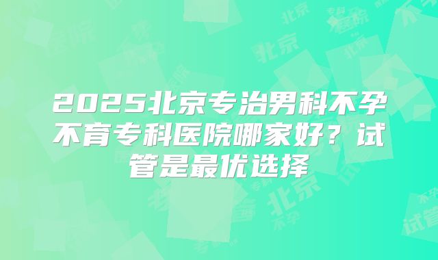 2025北京专治男科不孕不育专科医院哪家好？试管是最优选择