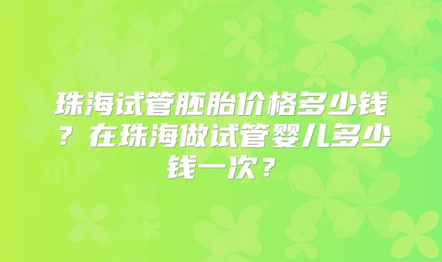 珠海试管胚胎价格多少钱?在珠海做试管婴儿多少钱一次?