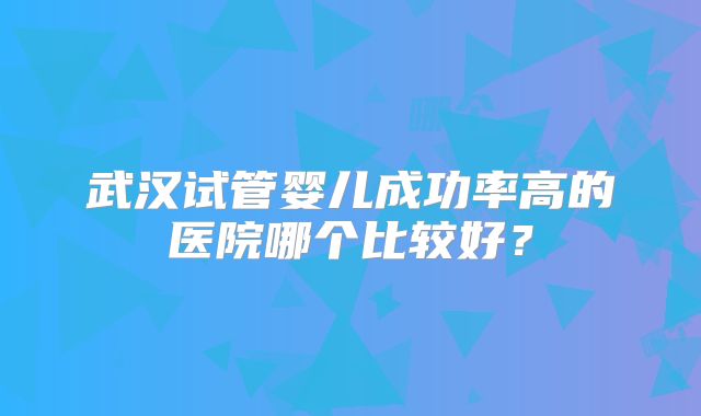 武汉试管婴儿成功率高的医院哪个比较好?