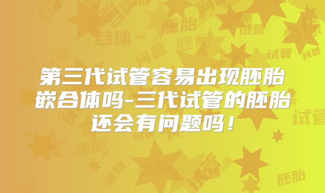 第三代试管容易出现胚胎嵌合体吗-三代试管的胚胎还会有问题吗！