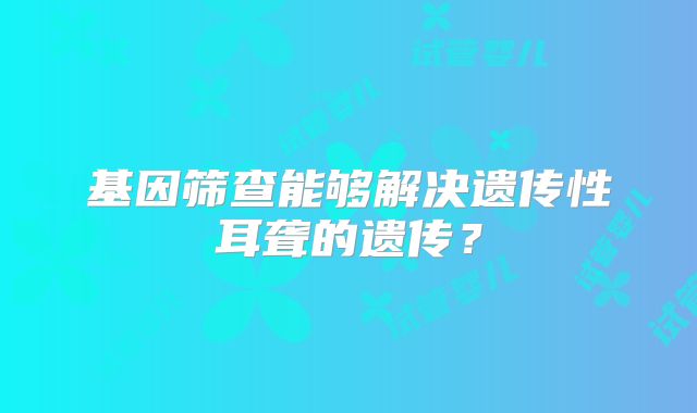 基因筛查能够解决遗传性耳聋的遗传?