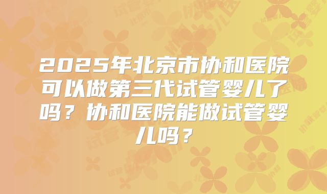 2025年北京市协和医院可以做第三代试管婴儿了吗?协和医院能做试管婴儿吗?