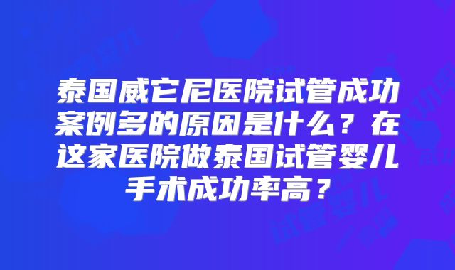 泰国威它尼医院试管成功案例多的原因是什么？在这家医院做泰国试管婴儿手术成功率高？