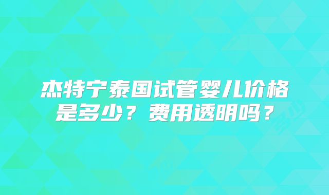 杰特宁泰国试管婴儿价格是多少？费用透明吗？