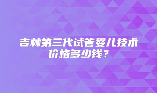 吉林第三代试管婴儿技术价格多少钱?