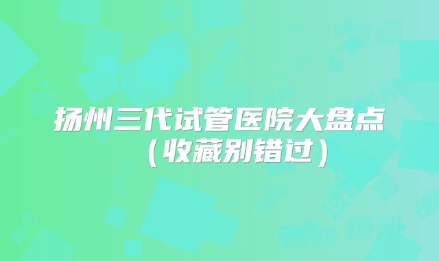 扬州三代试管医院大盘点（收藏别错过）