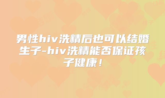 男性hiv洗精后也可以结婚生子-hiv洗精能否保证孩子健康！