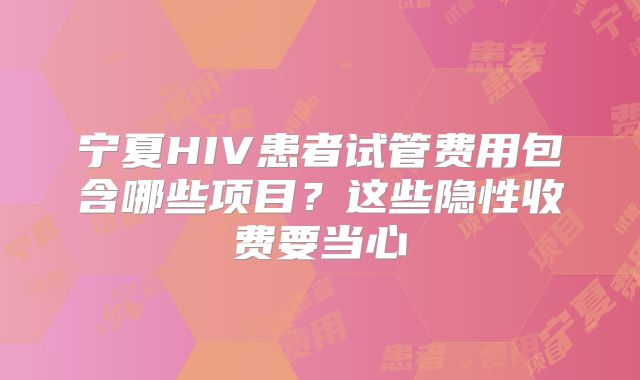 宁夏HIV患者试管费用包含哪些项目?这些隐性收费要当心