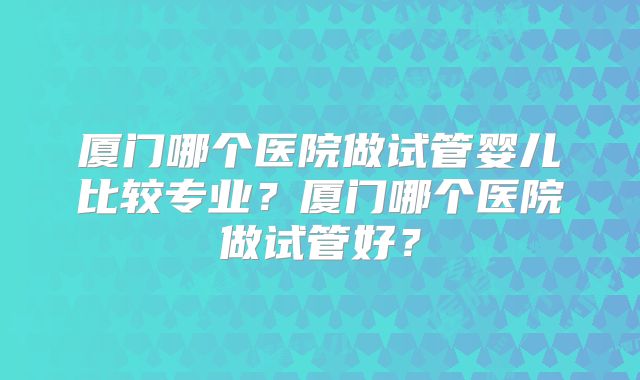 厦门哪个医院做试管婴儿比较专业?厦门哪个医院做试管好?