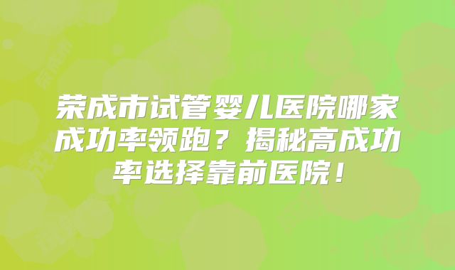 荣成市试管婴儿医院哪家成功率领跑？揭秘高成功率选择靠前医院！