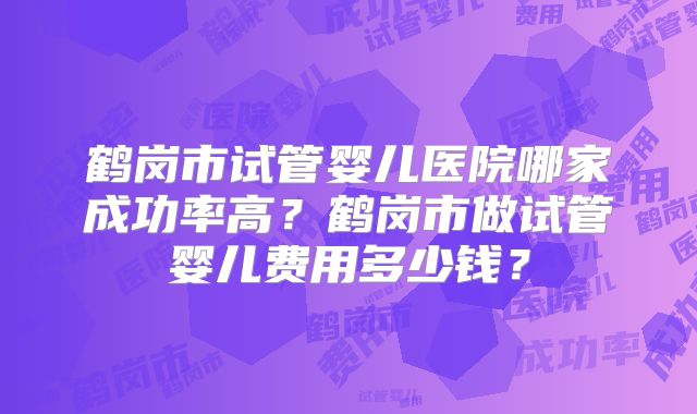 鹤岗市试管婴儿医院哪家成功率高?鹤岗市做试管婴儿费用多少钱?