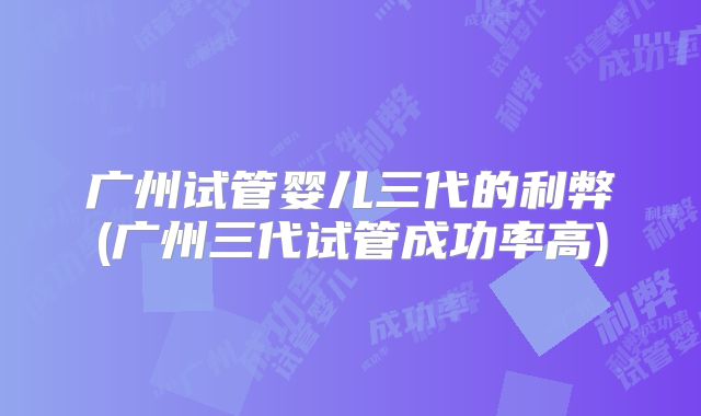 广州试管婴儿三代的利弊(广州三代试管成功率高)