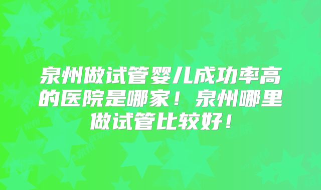 泉州做试管婴儿成功率高的医院是哪家！泉州哪里做试管比较好！