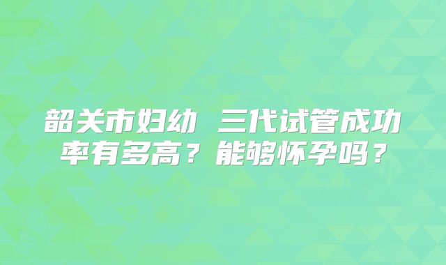 韶关市妇幼 三代试管成功率有多高？能够怀孕吗？