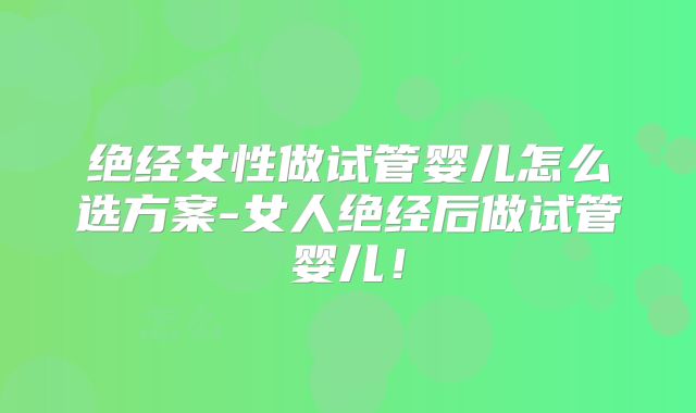 绝经女性做试管婴儿怎么选方案-女人绝经后做试管婴儿!