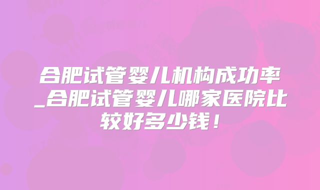 合肥试管婴儿机构成功率_合肥试管婴儿哪家医院比较好多少钱！
