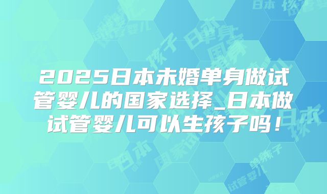 2025日本未婚单身做试管婴儿的国家选择_日本做试管婴儿可以生孩子吗!