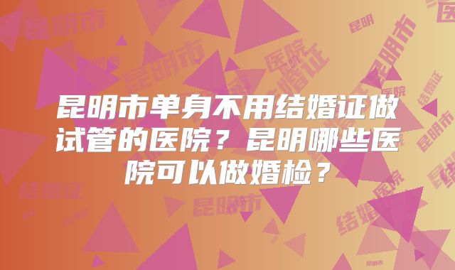 昆明市单身不用结婚证做试管的医院？昆明哪些医院可以做婚检？