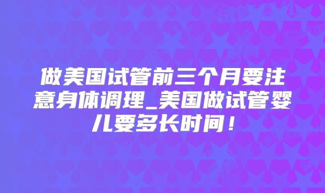 做美国试管前三个月要注意身体调理_美国做试管婴儿要多长时间！