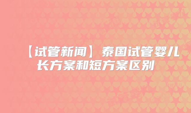 【试管新闻】泰国试管婴儿长方案和短方案区别