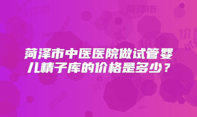 菏泽市中医医院做试管婴儿精子库的价格是多少?