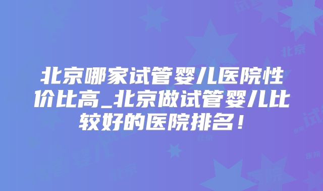 北京哪家试管婴儿医院性价比高_北京做试管婴儿比较好的医院排名!