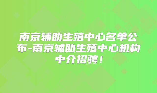 南京辅助生殖中心名单公布-南京辅助生殖中心机构中介招骋！
