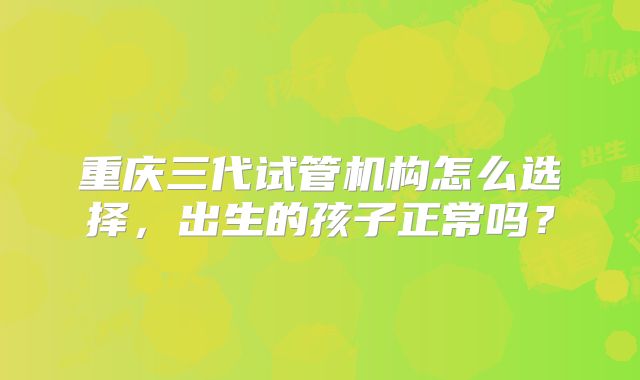 重庆三代试管机构怎么选择，出生的孩子正常吗？