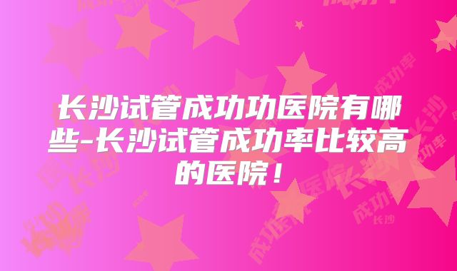 长沙试管成功功医院有哪些-长沙试管成功率比较高的医院!