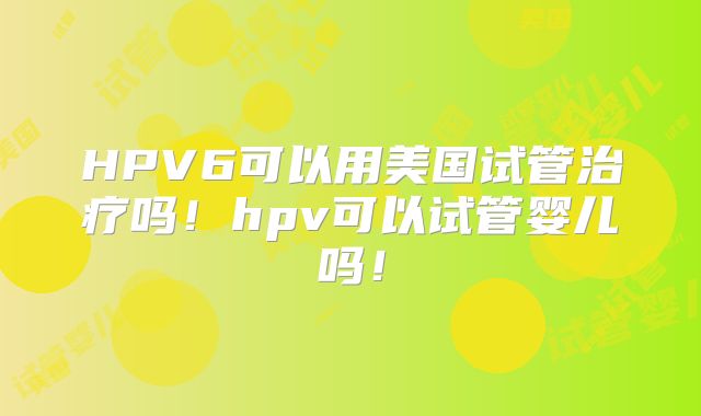 HPV6可以用美国试管治疗吗！hpv可以试管婴儿吗！