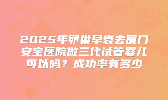 2025年卵巢早衰去厦门安宝医院做三代试管婴儿可以吗？成功率有多少