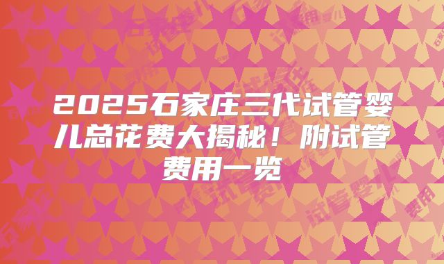 2025石家庄三代试管婴儿总花费大揭秘！附试管费用一览