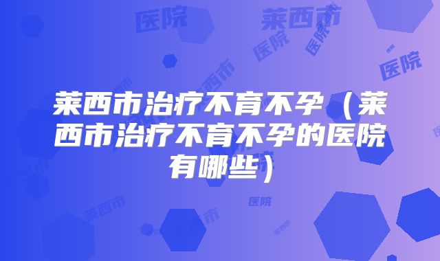 莱西市治疗不育不孕（莱西市治疗不育不孕的医院有哪些）