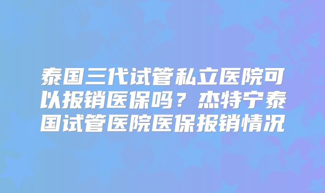 泰国三代试管私立医院可以报销医保吗?杰特宁泰国试管医院医保报销情况