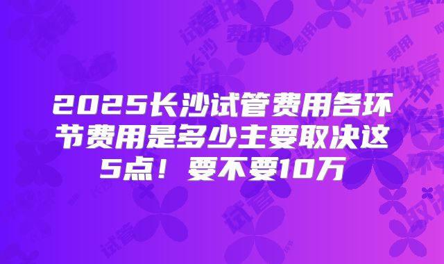 2025长沙试管费用各环节费用是多少主要取决这5点！要不要10万