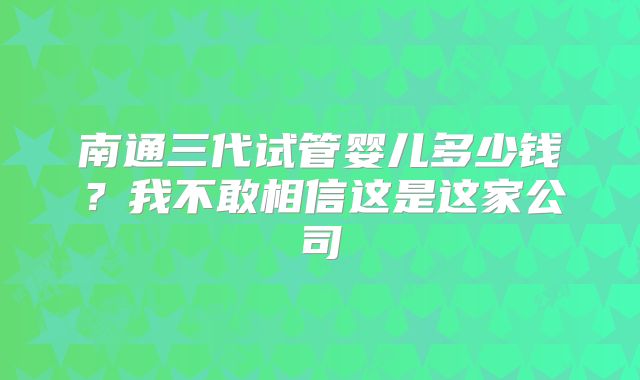 南通三代试管婴儿多少钱?我不敢相信这是这家公司