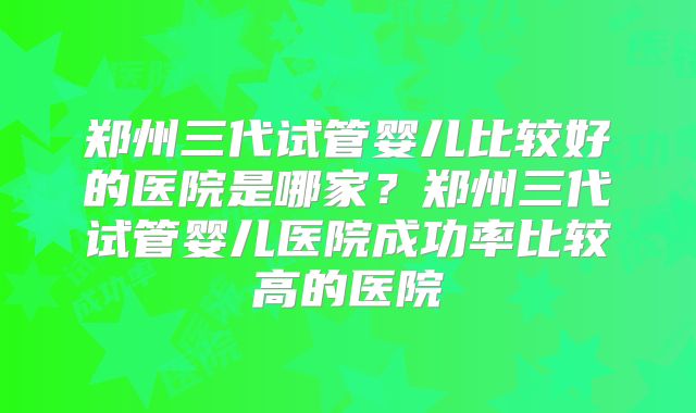 郑州三代试管婴儿比较好的医院是哪家？郑州三代试管婴儿医院成功率比较高的医院