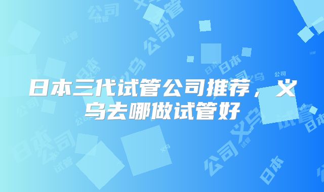 日本三代试管公司推荐，义乌去哪做试管好