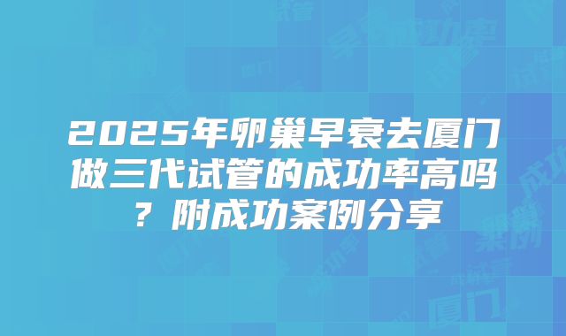 2025年卵巢早衰去厦门做三代试管的成功率高吗？附成功案例分享