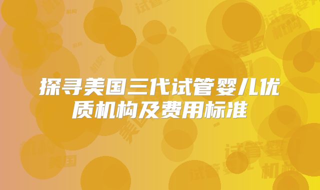 探寻美国三代试管婴儿优质机构及费用标准