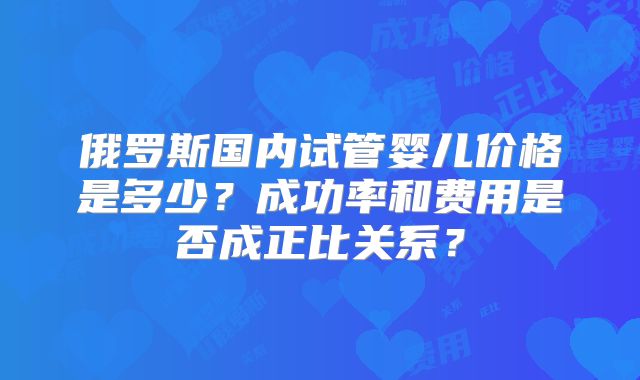 俄罗斯国内试管婴儿价格是多少？成功率和费用是否成正比关系？
