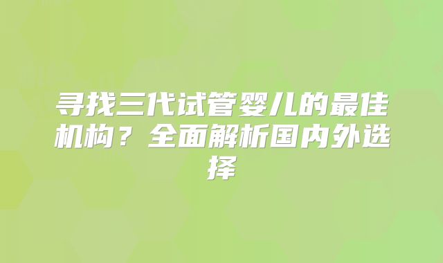寻找三代试管婴儿的最佳机构？全面解析国内外选择