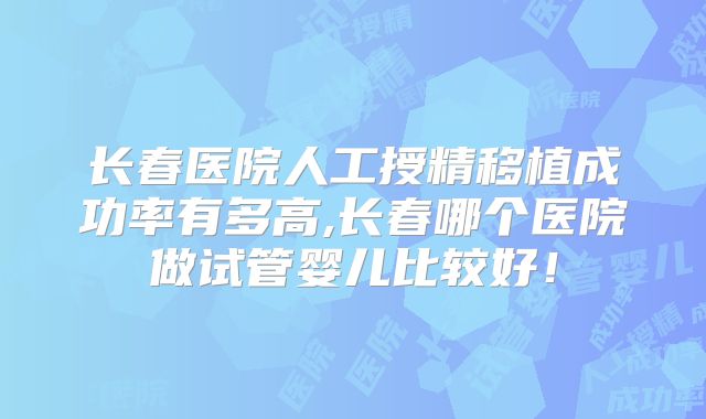 长春医院人工授精移植成功率有多高,长春哪个医院做试管婴儿比较好！