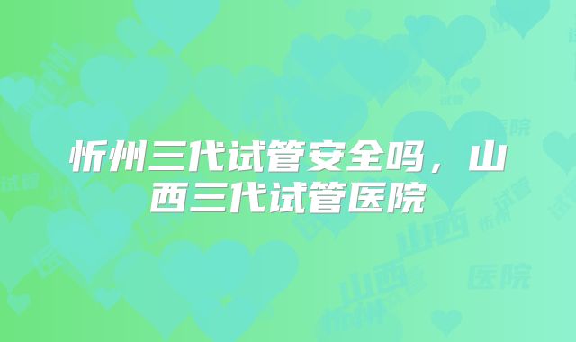忻州三代试管安全吗，山西三代试管医院