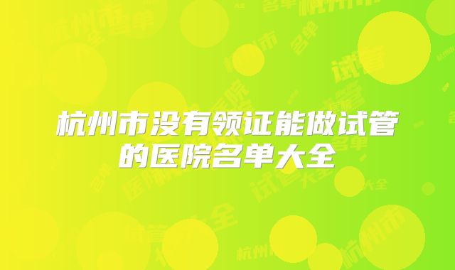 杭州市没有领证能做试管的医院名单大全