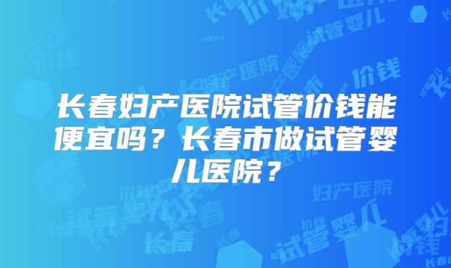 长春妇产医院试管价钱能便宜吗?长春市做试管婴儿医院?