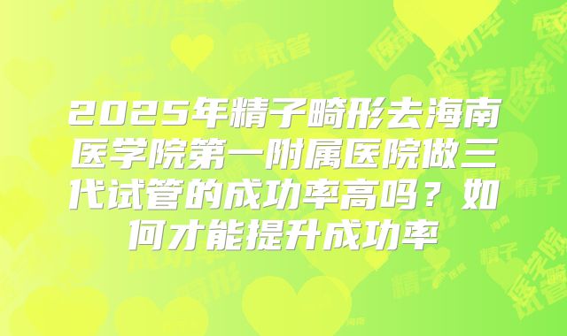 2025年精子畸形去海南医学院第一附属医院做三代试管的成功率高吗？如何才能提升成功率