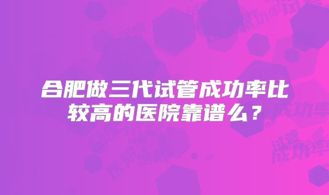 合肥做三代试管成功率比较高的医院靠谱么?