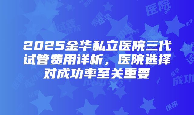 2025金华私立医院三代试管费用详析，医院选择对成功率至关重要