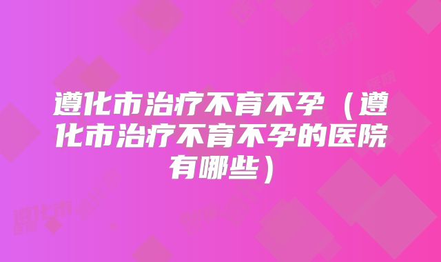 遵化市治疗不育不孕（遵化市治疗不育不孕的医院有哪些）